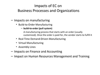 Impacts of EC on
Business Processes and Organizations
– Impacts on manufacturing
• Build-to-Order Manufacturing
– build-to-order (pull system)
A manufacturing process that starts with an order (usually
customized). Once the order is paid for, the vendor starts to fulfill it
• Real-Time Demand-Driven Manufacturing
• Virtual Manufacturing
• Assembly Lines
– Impacts on Finance and Accounting
– Impact on Human Resources Management and Training
 