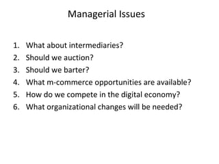 Managerial Issues
1. What about intermediaries?
2. Should we auction?
3. Should we barter?
4. What m-commerce opportunities are available?
5. How do we compete in the digital economy?
6. What organizational changes will be needed?
 