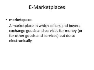 E-Marketplaces
• marketspace
A marketplace in which sellers and buyers
exchange goods and services for money (or
for other goods and services) but do so
electronically
 