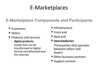 E-Marketplaces
 Customers
 Sellers
 Products and services
◦ digital products
Goods that can be
transformed to digital
format and delivered over
the Internet
 Infrastructure
 Front end
 Back end
 Intermediaries
Third parties that operates
between sellers and
buyers
 Other business partners
 Support services
E-Marketplace Components and Participants
 