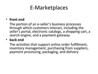 E-Marketplaces
• front end
The portion of an e-seller’s business processes
through which customers interact, including the
seller’s portal, electronic catalogs, a shopping cart, a
search engine, and a payment gateway
• back end
The activities that support online order fulfillment,
inventory management, purchasing from suppliers,
payment processing, packaging, and delivery
 