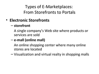Types of E-Marketplaces:
From Storefronts to Portals
• Electronic Storefronts
– storefront
A single company’s Web site where products or
services are sold
– e-mall (online mall)
An online shopping center where many online
stores are located
– Visualization and virtual realty in shopping malls
 