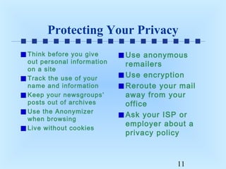 Protecting Your Privacy
Think before you give
out personal information
on a site
Track the use of your
name and information
Keep your newsgroups’
posts out of archives
Use the Anonymizer
when browsing
Live without cookies

Use anonymous
remailers
Use encryption
Reroute your mail
away from your
office
Ask your ISP or
employer about a
privacy policy

11

 