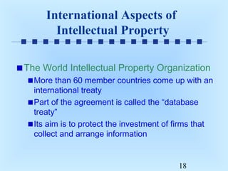 International Aspects of
Intellectual Property
The World Intellectual Property Organization
More than 60 member countries come up with an
international treaty
Part of the agreement is called the “database
treaty”
Its aim is to protect the investment of firms that
collect and arrange information

18

 