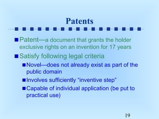 Patents
Patent—a document that grants the holder

exclusive rights on an invention for 17 years

Satisfy following legal criteria
Novel—does not already exist as part of the
public domain
Involves sufficiently “inventive step”
Capable of individual application (be put to
practical use)
19

 