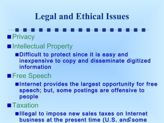 Legal and Ethical Issues
Privacy
Intellectual Property
Difficult to protect since it is easy and
inexpensive to copy and disseminate digitized
information

Free Speech
Internet provides the largest opportunity for free
speech; but, some postings are offensive to
people

Taxation
Illegal to impose new sales taxes on Internet
business at the present time (U.S. and2 some

 