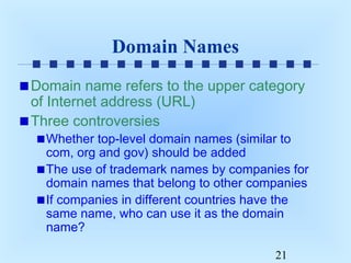 Domain Names
Domain name refers to the upper category
of Internet address (URL)
Three controversies

Whether top-level domain names (similar to
com, org and gov) should be added
The use of trademark names by companies for
domain names that belong to other companies
If companies in different countries have the
same name, who can use it as the domain
name?
21

 