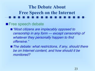 The Debate About
Free Speech on the Internet
Free speech debate
“Most citizens are implacably opposed to
censorship in any form — except censorship of
whatever they personally happen to find
offensive.”
The debate: what restrictions, if any, should there
be on Internet content, and how should it be
monitored?

23

 