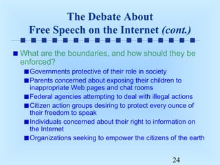 The Debate About
Free Speech on the Internet (cont.)
What are the boundaries, and how should they be
enforced?
Governments protective of their role in society
Parents concerned about exposing their children to
inappropriate Web pages and chat rooms
Federal agencies attempting to deal with illegal actions
Citizen action groups desiring to protect every ounce of
their freedom to speak
Individuals concerned about their right to information on
the Internet
Organizations seeking to empower the citizens of the earth

24

 