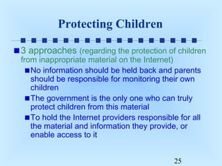 Protecting Children
3 approaches (regarding the protection of children
from inappropriate material on the Internet)
No information should be held back and parents
should be responsible for monitoring their own
children
The government is the only one who can truly
protect children from this material
To hold the Internet providers responsible for all
the material and information they provide, or
enable access to it
25

 