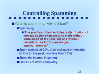 Controlling Spamming
What is spamming, why is it bad?
Spamming
“The practice of indiscriminate distribution of
messages (for example junk mail) without
permission of the receiver and without
consideration for the messages’
appropriateness”

Spam comprised 30% of all mail sent on America
Online (in the past, now less than 10%)
Slows the internet in general
Shuts ISPs down completely

28

 