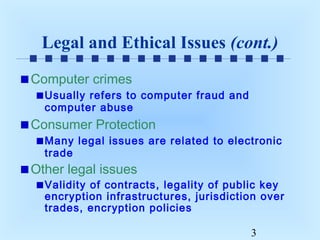 Legal and Ethical Issues (cont.)
Computer crimes
Usually refers to computer fraud and
computer abuse

Consumer Protection
Many legal issues are related to electronic
trade

Other legal issues

Validity of contracts, legality of public key
encryption infrastructures, jurisdiction over
trades, encryption policies
3

 