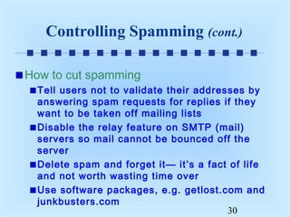 Controlling Spamming (cont.)
How to cut spamming
Tell users not to validate their addresses by
answering spam requests for replies if they
want to be taken off mailing lists
Disable the relay feature on SMTP (mail)
servers so mail cannot be bounced off the
server
Delete spam and forget it— it’s a fact of life
and not worth wasting time over
Use software packages, e.g. getlost.com and
junkbusters.com
30

 