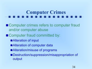 Computer Crimes
Computer crimes refers to computer fraud
and/or computer abuse
Computer fraud committed by:
Alteration of input
Alteration of computer data
Alteration/misuse of programs
Destruction/suppression/misappropriation of
output
34

 