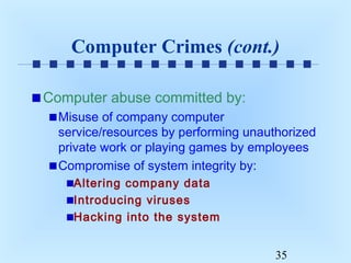 Computer Crimes (cont.)
Computer abuse committed by:
Misuse of company computer
service/resources by performing unauthorized
private work or playing games by employees
Compromise of system integrity by:
Altering company data
Introducing viruses
Hacking into the system
35

 