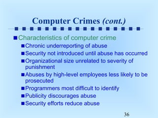 Computer Crimes (cont.)
Characteristics of computer crime

Chronic underreporting of abuse
Security not introduced until abuse has occurred
Organizational size unrelated to severity of
punishment
Abuses by high-level employees less likely to be
prosecuted
Programmers most difficult to identify
Publicity discourages abuse
Security efforts reduce abuse
36

 
