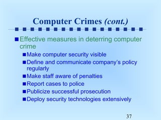 Computer Crimes (cont.)
Effective measures in deterring computer
crime
Make computer security visible
Define and communicate company’s policy
regularly
Make staff aware of penalties
Report cases to police
Publicize successful prosecution
Deploy security technologies extensively
37

 