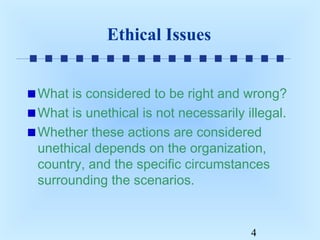 Ethical Issues
What is considered to be right and wrong?
What is unethical is not necessarily illegal.
Whether these actions are considered
unethical depends on the organization,
country, and the specific circumstances
surrounding the scenarios.

4

 