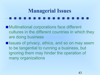 Managerial Issues
Multinational corporations face different
cultures in the different countries in which they
are doing business
Issues of privacy, ethics, and so on may seem
to be tangential to running a business, but
ignoring them may hinder the operation of
many organizations
43

 