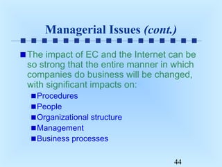 Managerial Issues (cont.)
The impact of EC and the Internet can be
so strong that the entire manner in which
companies do business will be changed,
with significant impacts on:
Procedures
People
Organizational structure
Management
Business processes

44

 
