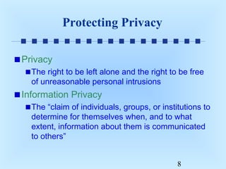 Protecting Privacy
Privacy
The right to be left alone and the right to be free
of unreasonable personal intrusions

Information Privacy
The “claim of individuals, groups, or institutions to
determine for themselves when, and to what
extent, information about them is communicated
to others”
8

 