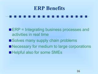 ERP Benefits

ERP = Integrating business processes and
activities in real time
Solves many supply chain problems
Necessary for medium to large corporations
Helpful also for some SMEs

16

 