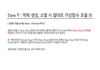 Item 9 : 객체 생성, 소멸 시 절대로 가상함수 호출 X!
[ 생성자 호출 순서는 Base -> Derived 이다 ]
생성자 호출 시, Base Class 생성자 처리 중에는 불려진 클래스가 Derived 더라도 Base Class 인 것처럼
취급된다. 따라서, 이 때 가상함수를 호출해도 동적 바인딩이 되지 않는다.
즉, 객체 타입이 Derived Class 이지만, Base Class 생성자 처리 중에는 Base Class 취급이 되어 Base
Class의 함수가 호출된다. 절대로 Derived Class의 함수가 호출되지 않는다.
생성자에는 가상함수를 쓰는 것은 피해야 한다.
 