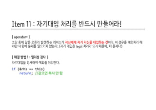Item 11 : 자기대입 처리를 반드시 만들어라!
[ operator= ]
코딩 중에 많은 오류가 발생하는 케이스가 자신에게 자기 자신을 대입하는 것이다. 이 경우를 예외처리 해
야만 나중에 문제를 일으키지 않는다. (자기 대입은 legal 처리가 되기 때문에, 더 문제다)
[ 해결 방법 1 : 일치성 검사 ]
자기대입을 검사하여 예외를 처리한다.
 