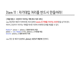 Item 11 : 자기대입 처리를 반드시 만들어라!
[ 해결 방법 2 : 포인터가 가리키는 객체 복사 직후 삭제 ]
new 연산에서 예외가 터져버리면, 바로 앞에서 delete 된 객체를 가리키는 포인터만을 남기게 된다.
따라서, 포인터가 가리키는 객체를 복사한 직후에 삭제하면 문제를 해결할 수 있다.
new 연산 중 예외가 발생해도 pData는 보존되기 때문에 안전하다.
 