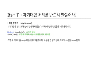 Item 11 : 자기대입 처리를 반드시 만들어라!
[ 해결 방법 3 : copy & swap ]
자기대입은 생각보다 많이 발생하지 않는다. 따라서 앞의 방법들은 비효율적이다.
그냥 두 데이터를 swap 하는 것이 효율적이다. 사본을 만들고 현재 객체와 사본을 swap 한다.
 