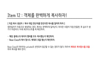 Item 12 : 객체를 완벽하게 복사하자!
[ 직접 복사 생성자 / 복사 대입 연산자를 만든다면 복사를 철저히 하자 ]
컴파일러가 자동으로 생성하는 경우, 복사는 완벽하게 일어난다. 하지만 사람이 직접 만들면, 꼭 실수가 생
기기 마련이다. 아래 체크리스트를 꼭 확인하자.
- 해당 클래스의 데이터 멤버를 모두 복사했는지 확인하자.
- Base Class의 복사 함수도 제대로 호출 했는지 확인하자.
Base Class의 데이터는 private로 선언되어 접근할 수 없는 경우가 많다. 따라서 제대로 복사함수를 호출
하여 복사를 해야 한다.
 