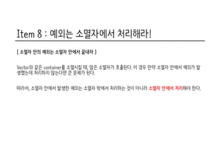 Item 8 : 예외는 소멸자에서 처리해라!
[ 소멸자 안의 예외는 소멸자 안에서 끝내자 ]
Vector와 같은 container를 소멸시킬 때, 많은 소멸자가 호출된다. 이 경우 만약 소멸자 안에서 예외가 발
생했는데 처리하지 않는다면 큰 문제가 된다.
따라서, 소멸자 안에서 발생한 예외는 소멸자 밖에서 처리하는 것이 아니라 소멸자 안에서 처리해야 한다.
 