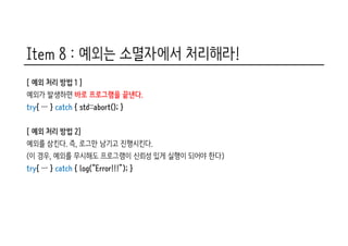 Item 8 : 예외는 소멸자에서 처리해라!
[ 예외 처리 방법 1 ]
예외가 발생하면 바로 프로그램을 끝낸다.
try{ … } catch { std::abort(); }
[ 예외 처리 방법 2]
예외를 삼킨다. 즉, 로그만 남기고 진행시킨다.
(이 경우, 예외를 무시해도 프로그램이 신뢰성 있게 실행이 되어야 한다)
try{ … } catch { log(“Error!!!”); }
 