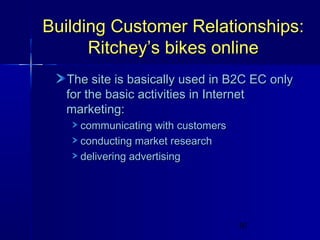 Building Customer Relationships:
Ritchey’s bikes online
The site is basically used in B2C EC only
for the basic activities in Internet
marketing:
communicating with customers
conducting market research
delivering advertising

10

 