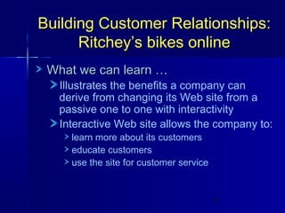 Building Customer Relationships:
Ritchey’s bikes online
What we can learn …

Illustrates the benefits a company can
derive from changing its Web site from a
passive one to one with interactivity
Interactive Web site allows the company to:
learn more about its customers
educate customers
use the site for customer service

11

 