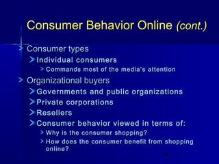 Consumer Behavior Online (cont.)
Consumer types
Individual consumers
Commands most of the media’s attention

Organizational buyers
Governments and public organizations
Private corporations
Resellers
Consumer behavior viewed in terms of:
Why is the consumer shopping?
How does the consumer benefit from shopping
online?
14

 