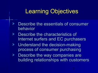 Learning Objectives
Describe the essentials of consumer
behavior
Describe the characteristics of
Internet surfers and EC purchasers
Understand the decision-making
process of consumer purchasing
Describe the way companies are
building relationships with customers
2

 
