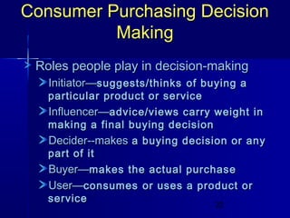 Consumer Purchasing Decision
Making
Roles people play in decision-making
Initiator—suggests/thinks of buying a

particular product or service
Influencer—advice/views carry weight in
making a final buying decision
Decider--makes a buying decision or any
part of it
Buyer—makes the actual purchase

User—consumes or uses a product or

service

22

 