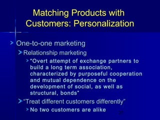 Matching Products with
Customers: Personalization
One-to-one marketing
Relationship marketing
“ Overt attempt of exchange partners to
build a long term association,
characterized by purposeful cooperation
and mutual dependence on the
development of social, as well as
structural, bonds”

“Treat different customers differently”
No two customers are alike

27

 
