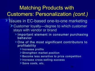 Matching Products with
Customers: Personalization (cont.)
Issues in EC-based one-to-one marketing
Customer loyalty—degree to which customer
stays with vendor or brand

Important element in consumer purchasing
behavior
One of the most significant contributors to
profitability
Increase profits
Strengthen market position
Become less sensitive to price competition
Increase cross-selling success
Save costs, etc.
29

 