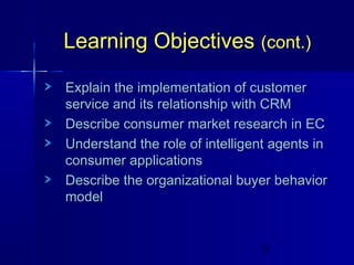 Learning Objectives (cont.)
Explain the implementation of customer
service and its relationship with CRM
Describe consumer market research in EC
Understand the role of intelligent agents in
consumer applications
Describe the organizational buyer behavior
model

3

 