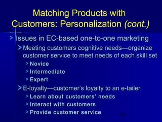 Matching Products with
Customers: Personalization (cont.)
Issues in EC-based one-to-one marketing
Meeting customers cognitive needs—organize
customer service to meet needs of each skill set
Novice
Intermediate
Expert

E-loyalty—customer’s loyalty to an e-tailer
Learn about customers’ needs
Interact with customers
Provide customer service

30

 