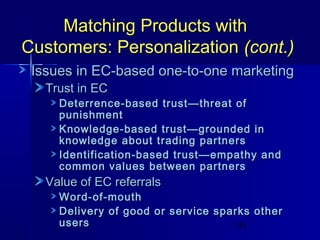 Matching Products with
Customers: Personalization (cont.)
Issues in EC-based one-to-one marketing
Trust in EC

Deterrence-based trust—threat of
punishment
Knowledge-based trust—grounded in
knowledge about trading partners
Identification-based trust—empathy and
common values between partners

Value of EC referrals

Word-of-mouth
Delivery of good or service sparks other
users
31

 