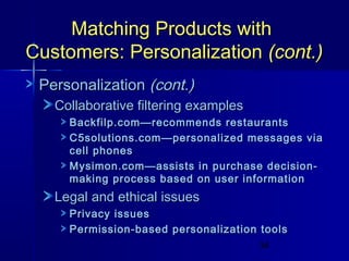 Matching Products with
Customers: Personalization (cont.)
Personalization (cont.)
Collaborative filtering examples
Backfilp.com—recommends restaurants
C5solutions.com—personalized messages via
cell phones
Mysimon.com—assists in purchase decisionmaking process based on user information

Legal and ethical issues
Privacy issues
Permission-based personalization tools
34

 