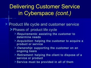 Delivering Customer Service
in Cyberspace (cont.)
Product life cycle and customer service
Phases of product life cycle

Requirements : assisting the customer to
determine needs
Acquisition : helping the customer to acquire a
product or service
Ownership : supporting the customer on an
ongoing basis
Retirement : helping the client to dispose of a
service or product
Service must be provided in all of them
36

 