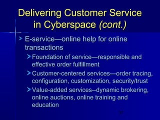 Delivering Customer Service
in Cyberspace (cont.)
E-service—online help for online
transactions
Foundation of service—responsible and
effective order fulfillment
Customer-centered services—order tracing,
configuration, customization, security/trust
Value-added services--dynamic brokering,
online auctions, online training and
education
37

 