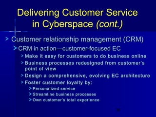 Delivering Customer Service
in Cyberspace (cont.)
Customer relationship management (CRM)
CRM in action—customer-focused EC
Make it easy for customers to do business online
Business processes redesigned from customer’s
point of view
Design a comprehensive, evolving EC architecture
Foster customer loyalty by:
Personalized service
Streamline business processes
Own customer’s total experience
38

 