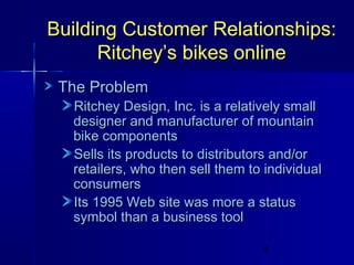 Building Customer Relationships:
Ritchey’s bikes online
The Problem

Ritchey Design, Inc. is a relatively small
designer and manufacturer of mountain
bike components
Sells its products to distributors and/or
retailers, who then sell them to individual
consumers
Its 1995 Web site was more a status
symbol than a business tool
4

 