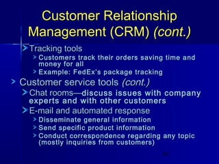 Customer Relationship
Management (CRM) (cont.)
Tracking tools

Customers track their orders saving time and
money for all
Example: FedEx’s package tracking

Customer service tools (cont.)

Chat rooms—discuss issues with company

experts and with other customers

E-mail and automated response

Disseminate general information
Send specific product information
Conduct correspondence regarding any topic
(mostly inquiries from customers)
41

 