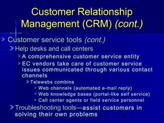 Customer Relationship
Management (CRM) (cont.)
Customer service tools (cont.)
Help desks and call centers

A comprehensive customer service entity
EC vendors take care of customer service
issues communicated through various contact
channels
Telewebs combine
Web channels (automated e-mail reply)
Web knowledge bases (portal-like self service)
Call center agents or field service personnel

Troubleshooting tools—assist customers in

solving their own problems

42

 